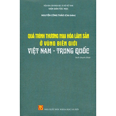 Quá Trình Thương Mại Hóa Lâm Sản Ở Vùng Biên Giới Việt Nam - Trung Quốc (Sách chuyên khảo) - Viện Hàn lâm Khoa học Xã hội Việt Nam - Viện Dân tộc học - Nguyễn Công Thảo chủ biên