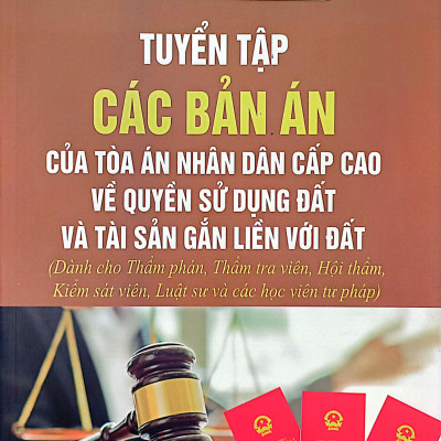 Tuyển Tập Các Bản Án Của Tòa Án Nhân Dân Cấp Cao Về Quyền Sử Dụng Đất Và Tài Sản Gắn Liền Với Đất (Dành Cho Thẩm Phán, Thẩm Tra Viên, Hội Thẩm, Kiểm Sát Viên, Luật Sư Và Các Học Viên Tư Pháp)